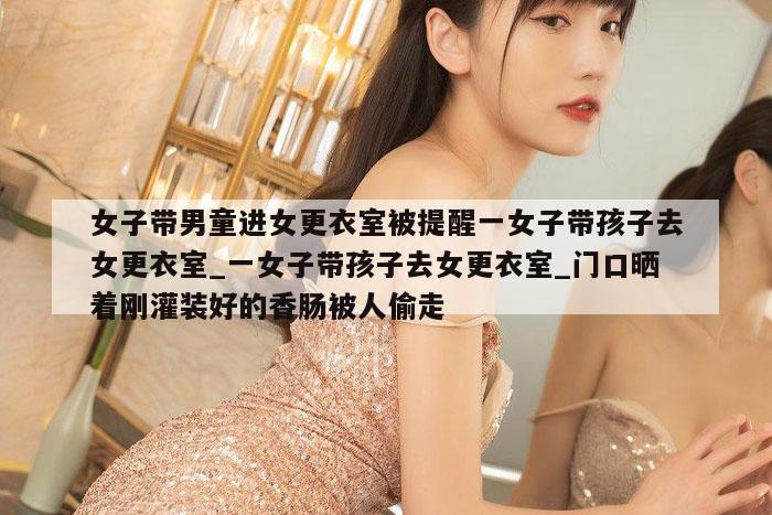 女子带男童进女更衣室被提醒一女子带孩子去女更衣室_一女子带孩子去女更衣室_门口晒着刚灌装好的香肠被人偷走